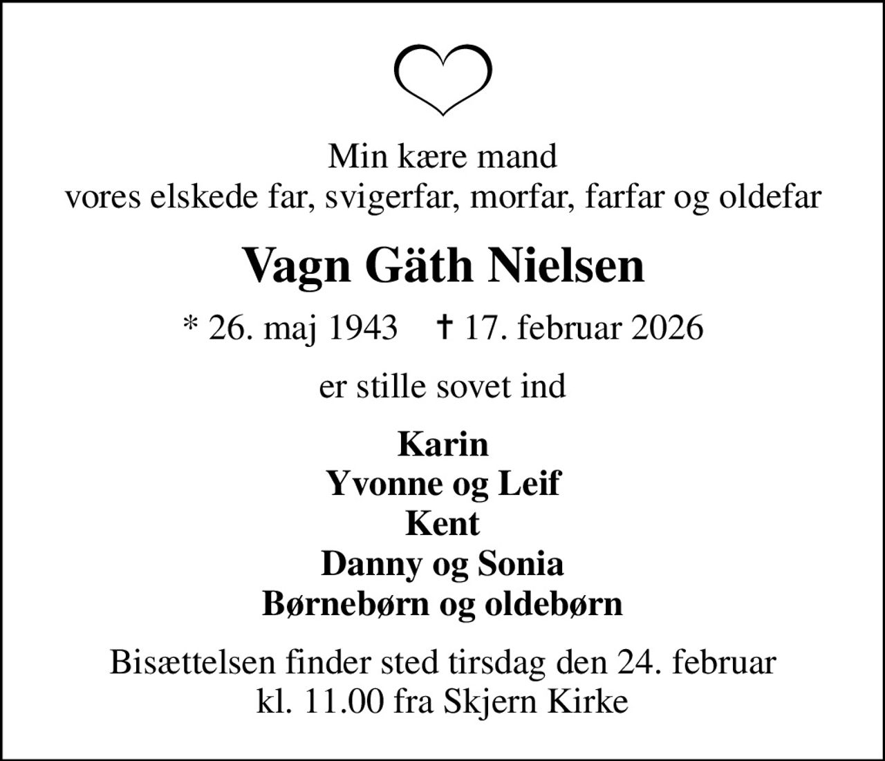 Min kære mand vores elskede far, svigerfar, morfar, farfar og oldefar
Vagn Gäth Nielsen
* 26. maj 1943    ✝ 17. februar 2026
er stille sovet ind
Karin Yvonne og Leif Kent Danny og Sonia Børnebørn og oldebørn
Bisættelsen finder sted tirsdag den 24. februar kl. 11.00 fra Skjern Kirke