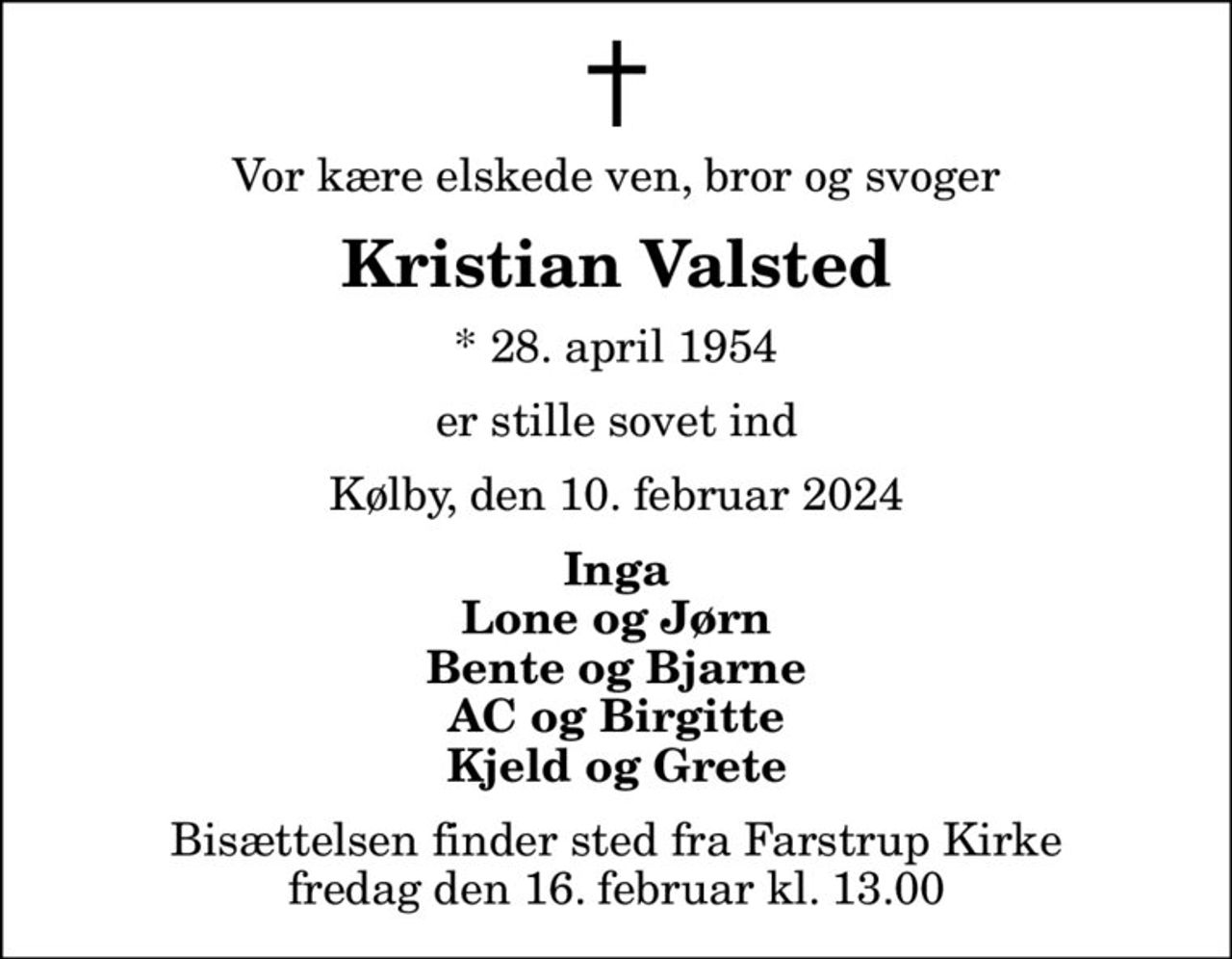 Vor kære elskede ven, bror og svoger
Kristian Valsted
* 28. april 1954
er stille sovet ind
Kølby, den 10. februar 2024
Inga Lone og Jørn Bente og Bjarne AC og Birgitte Kjeld og Grete
Bisættelsen finder sted fra Farstrup Kirke  fredag den 16. februar kl. 13.00