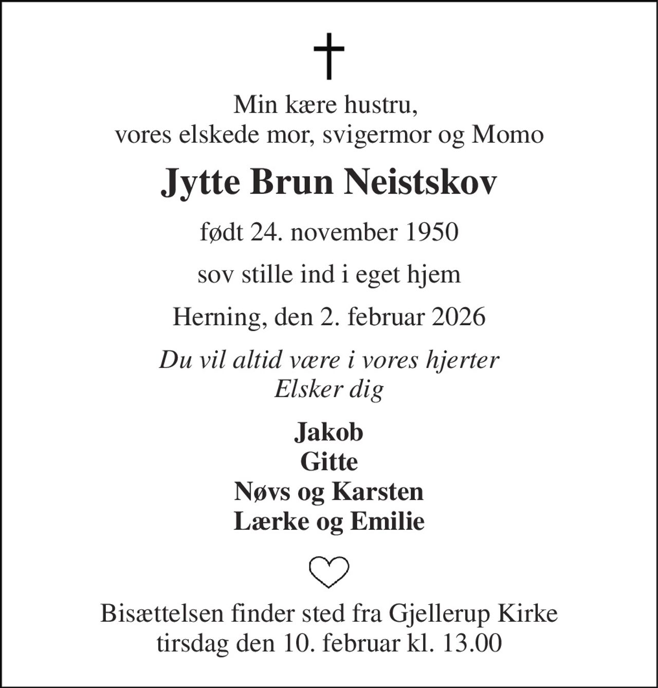 Min kære hustru,  vores elskede mor, svigermor og Momo 
Jytte Brun Neistskov 
født 24. november 1950 
sov stille ind i eget hjem 
Herning, den 2. februar 2026 
Du vil altid være i vores hjerter Elsker dig 
Jakob Gitte Nøvs og Karsten Lærke og Emilie 
Bisættelsen​ finder sted fra Gjellerup Kirke​ tirsdag den 10. februar​ kl. 13.00