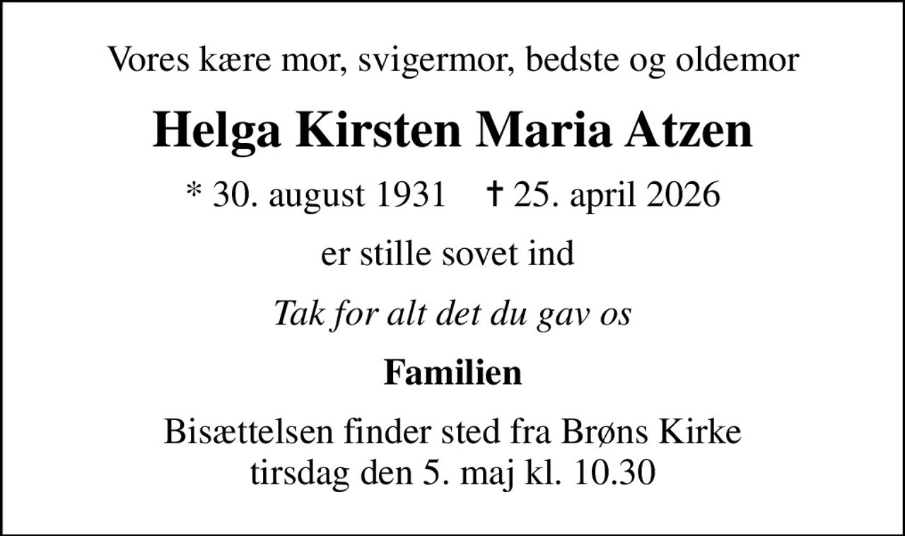 Vores kære mor, svigermor, bedste og oldemor
Helga Kirsten Maria Atzen
* 30. august 1931    ✝ 25. april 2026
er stille sovet ind 
Tak for alt det du gav os
Familien
Bisættelsen finder sted fra Brøns Kirke  tirsdag den 5. maj kl. 10.30