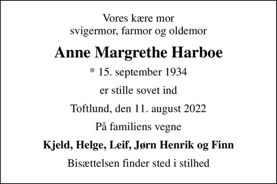 Vores kære mor svigermor, farmor og oldemor
Anne Margrethe Harboe
* 15. september 1934
er stille sovet ind
Toftlund, den 11. august 2022
På familiens vegne
Kjeld, Helge, Leif, Jørn Henrik og Finn
Bisættelsen finder sted i stilhed