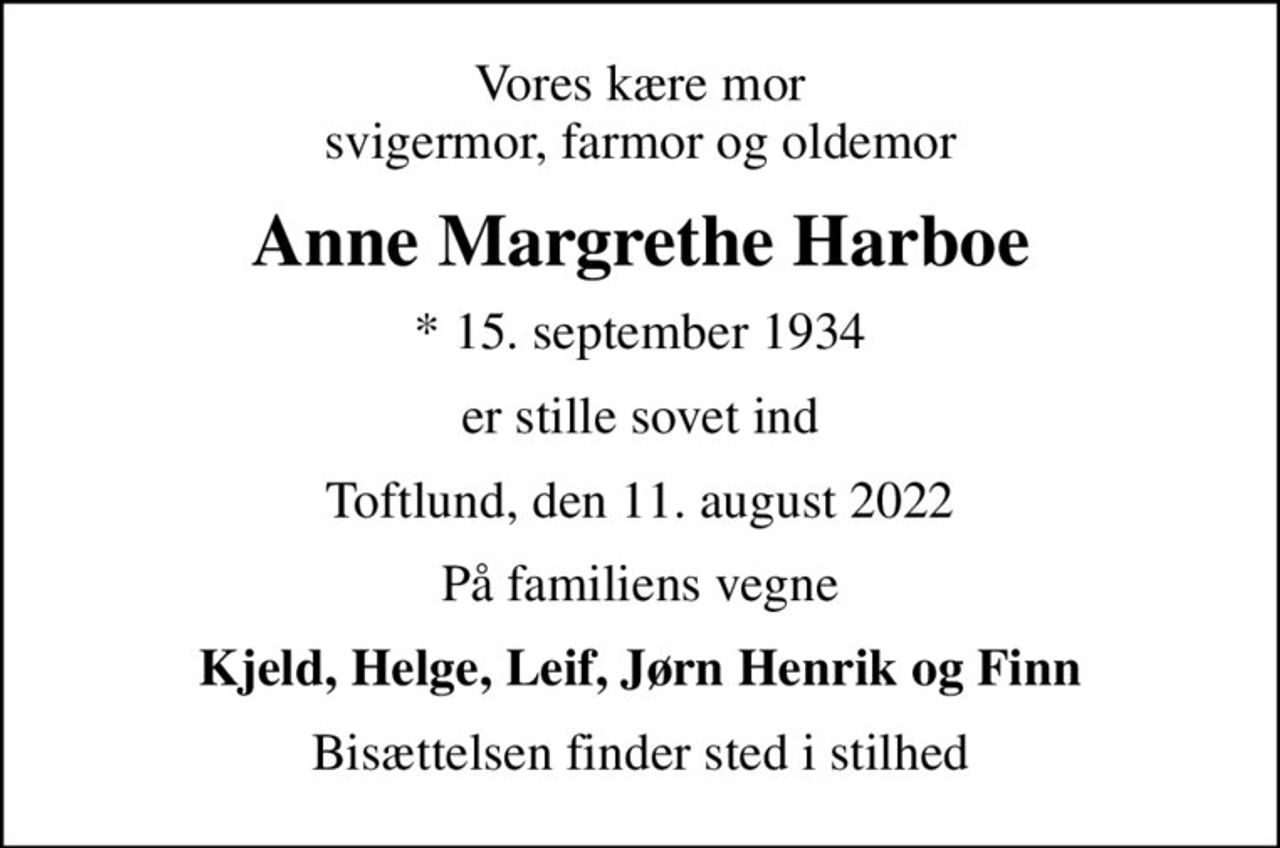 Vores kære mor svigermor, farmor og oldemor
Anne Margrethe Harboe
* 15. september 1934
er stille sovet ind
Toftlund, den 11. august 2022
På familiens vegne
Kjeld, Helge, Leif, Jørn Henrik og Finn
Bisættelsen finder sted i stilhed
