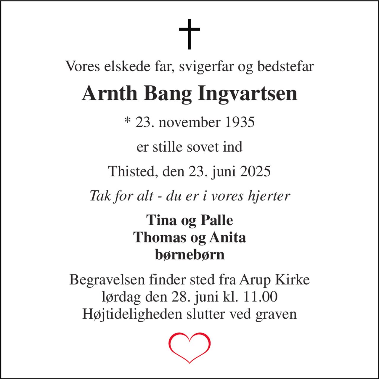 Vores elskede far, svigerfar og bedstefar 
Arnth Bang Ingvartsen 
* 23. november 1935 
er stille sovet ind 
Thisted, den 23. juni 2025 
Tak for alt - du er i vores hjerter 
Tina og Palle Thomas og Anita børnebørn 
Begravelsen finder sted fra Arup Kirke lørdag den 28. juni kl. 11.00 Højtideligheden slutter ved graven