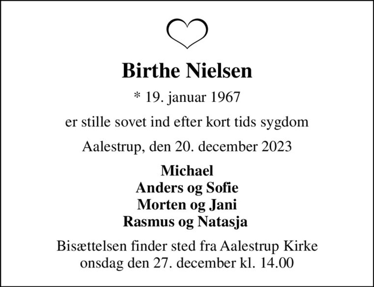 Birthe Nielsen
* 19. januar 1967
er stille sovet ind efter kort tids sygdom
Aalestrup, den 20. december 2023
Michael Anders og Sofie Morten og Jani Rasmus og Natasja 
Bisættelsen finder sted fra Aalestrup Kirke  onsdag den 27. december kl. 14.00