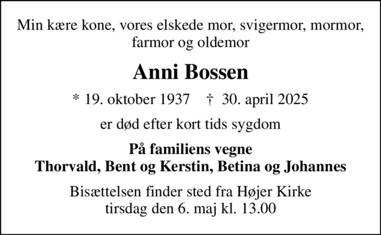 Min kære kone, vores elskede mor, svigermor, mormor, farmor og oldemor
Anni Bossen
* 19. oktober 1937    ✝ 30. april 2025
er død efter kort tids sygdom
På familiens vegne Thorvald, Bent og Kerstin, Betina og Johannes
Bisættelsen finder sted fra Højer Kirke  tirsdag den 6. maj kl. 13.00