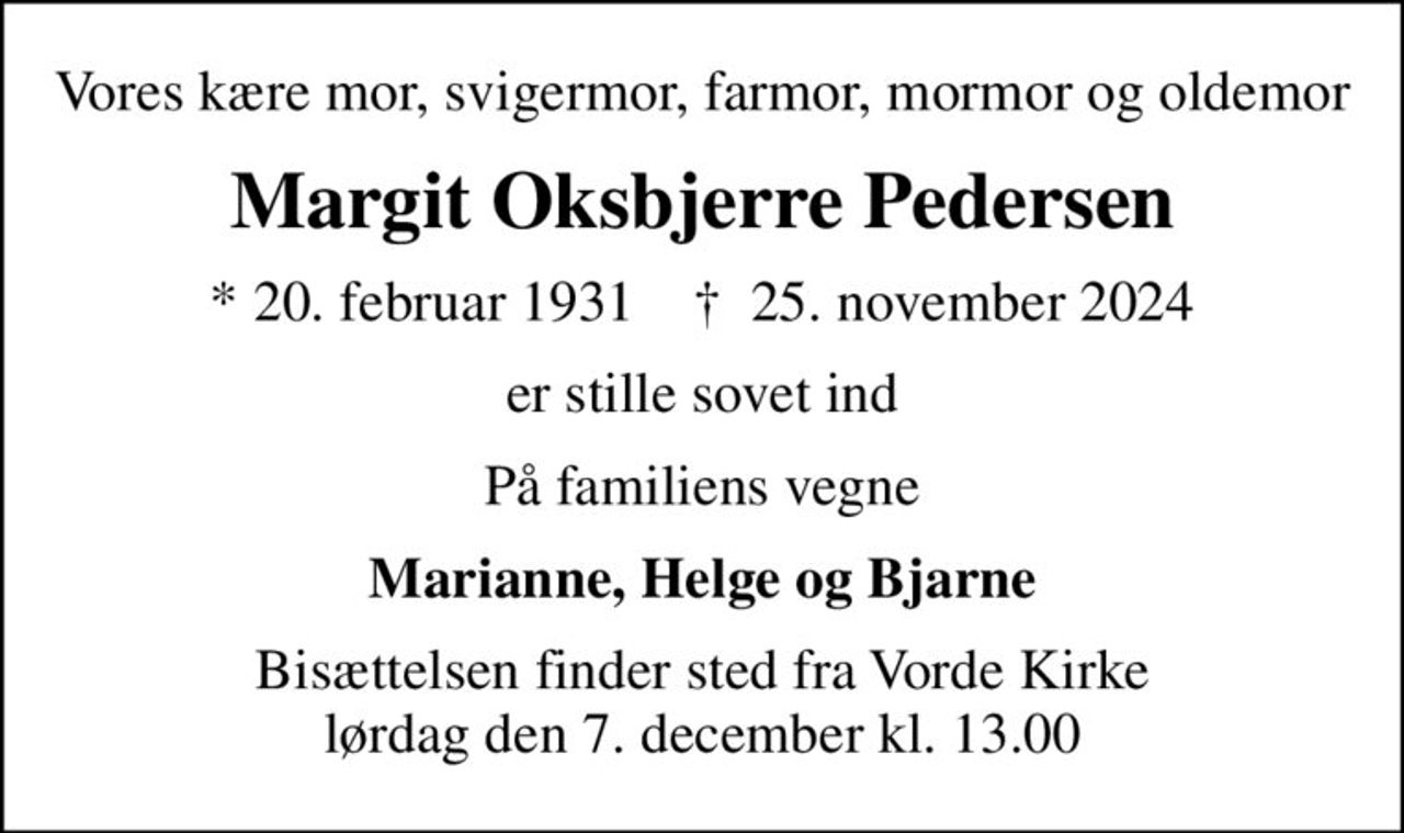 Vores kære mor, svigermor, farmor, mormor og oldemor
Margit Oksbjerre Pedersen
* 20. februar 1931    ✝ 25. november 2024
er stille sovet ind
På familiens vegne
Marianne, Helge og Bjarne
Bisættelsen finder sted fra Vorde Kirke  lørdag den 7. december kl. 13.00