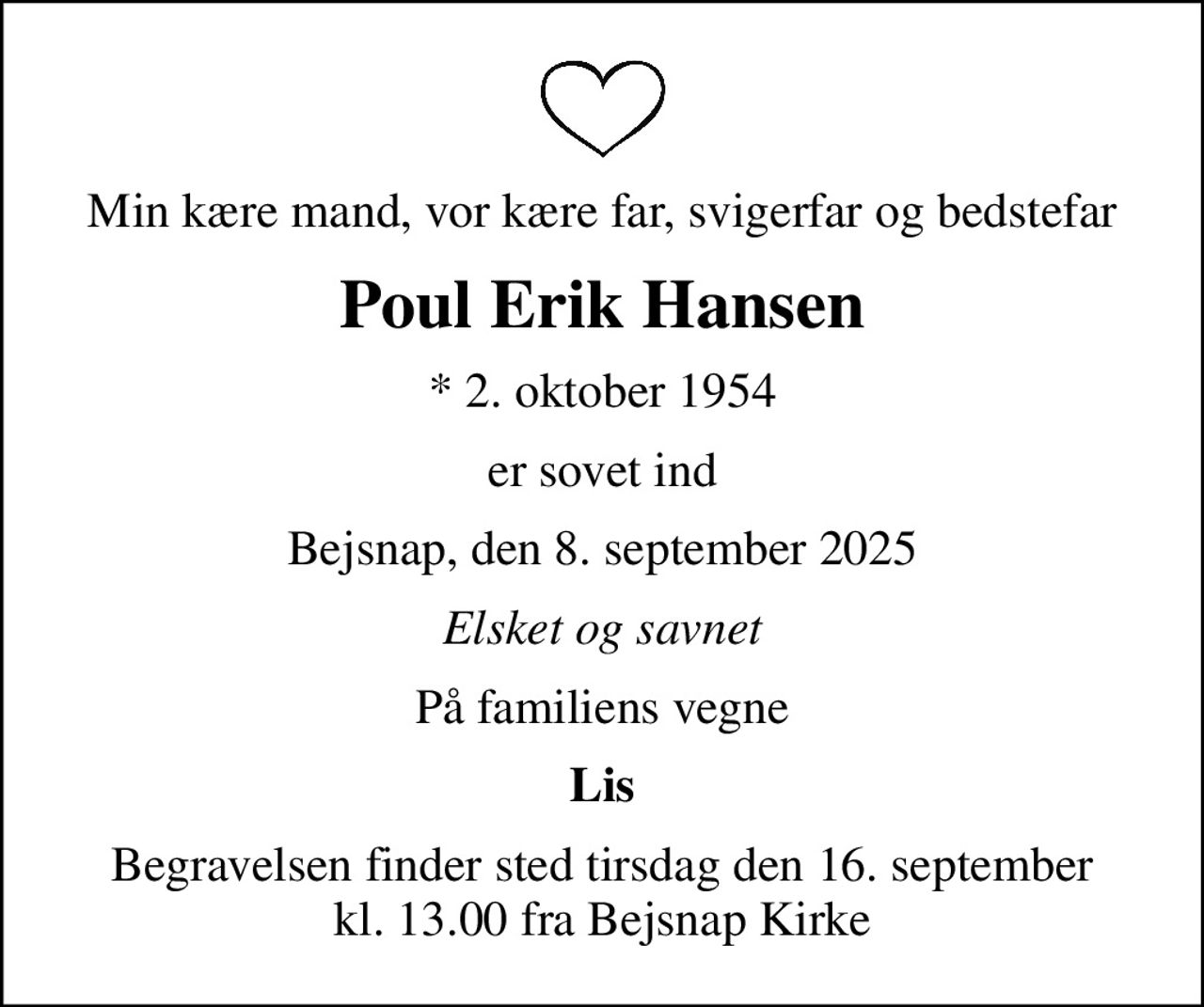 Min kære mand, vor kære far, svigerfar og bedstefar
Poul Erik Hansen
* 2. oktober 1954
er sovet ind
Bejsnap, den 8. september 2025
Elsket og savnet
På familiens vegne
Lis
Begravelsen finder sted tirsdag den 16. september kl. 13.00 fra Bejsnap Kirke