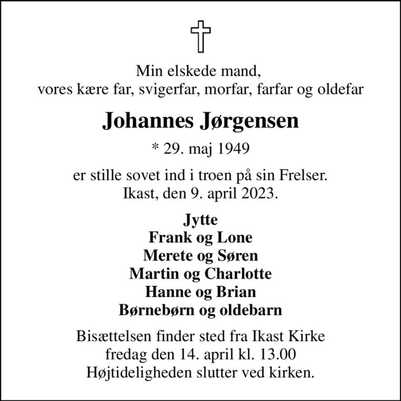 Min elskede mand,  vores kære far, svigerfar, morfar, farfar og oldefar
Johannes Jørgensen
* 29. maj 1949
er stille sovet ind i troen på sin Frelser. Ikast, den 9. april 2023.
Jytte Frank og Lone Merete og Søren Martin og Charlotte Hanne og Brian Børnebørn og oldebarn
Bisættelsen finder sted fra Ikast Kirke  fredag den 14. april kl. 13.00  Højtideligheden slutter ved kirken.