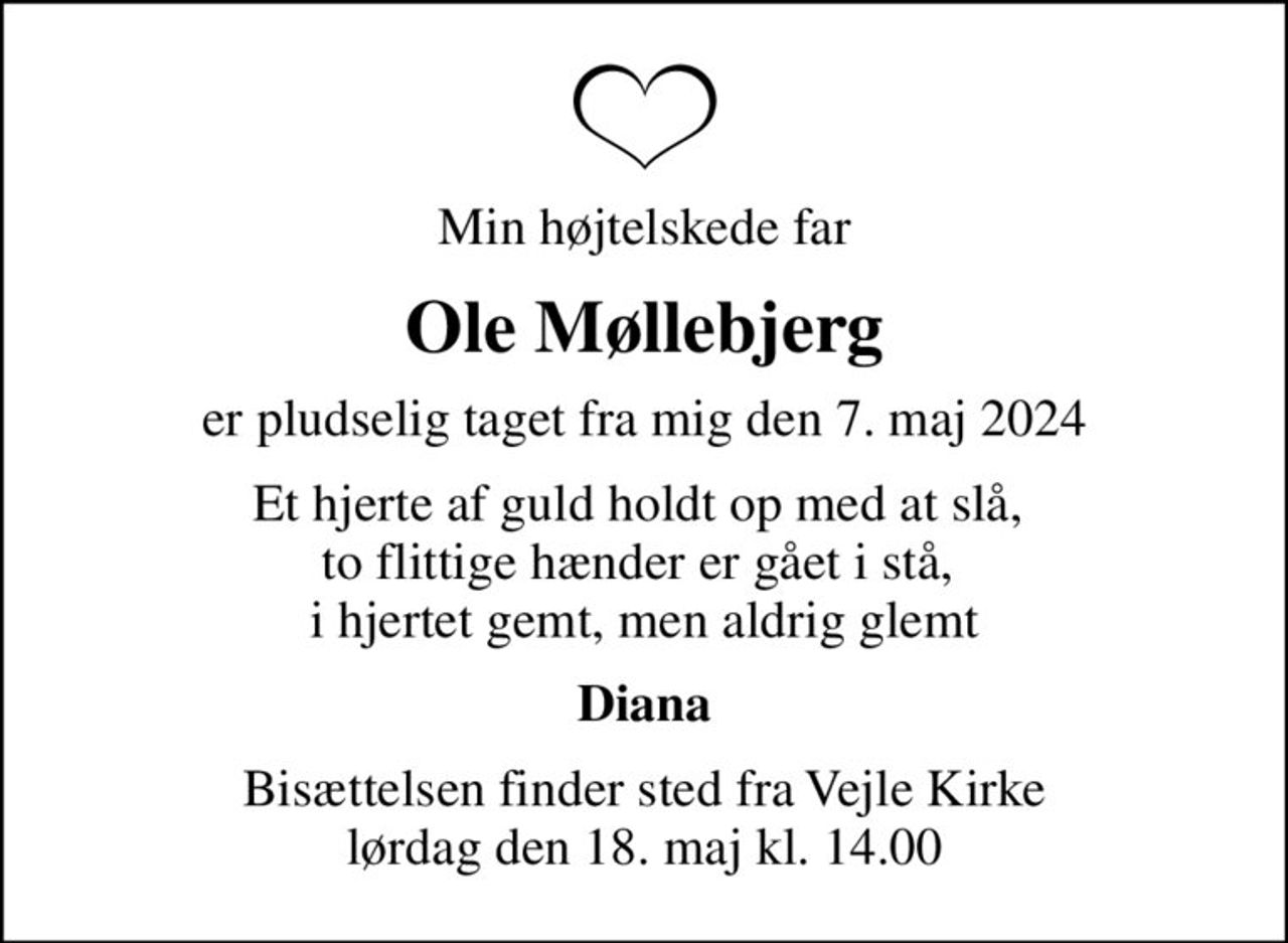 Min højtelskede far
Ole Møllebjerg
er pludselig taget fra mig den 7. maj 2024
Et hjerte af guld holdt op med at slå,  to flittige hænder er gået i stå,  i hjertet gemt, men aldrig glemt
Diana
Bisættelsen finder sted fra Vejle Kirke  lørdag den 18. maj kl. 14.00