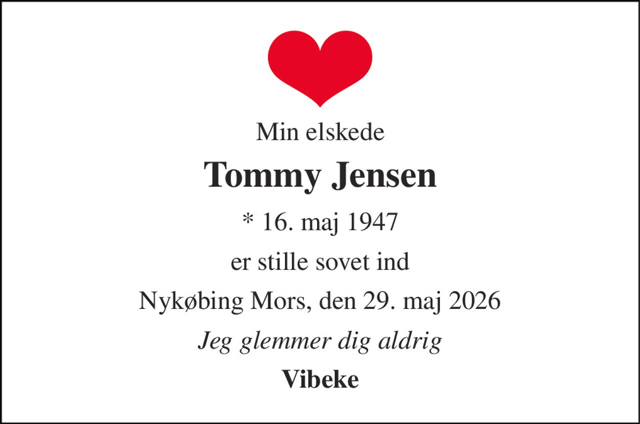 Min elskede 
Tommy Jensen 
*​ 16. maj 1947 
er stille sovet ind 
Nykøbing Mors, den 29. maj 2026 
Jeg glemmer dig aldrig 
Vibeke