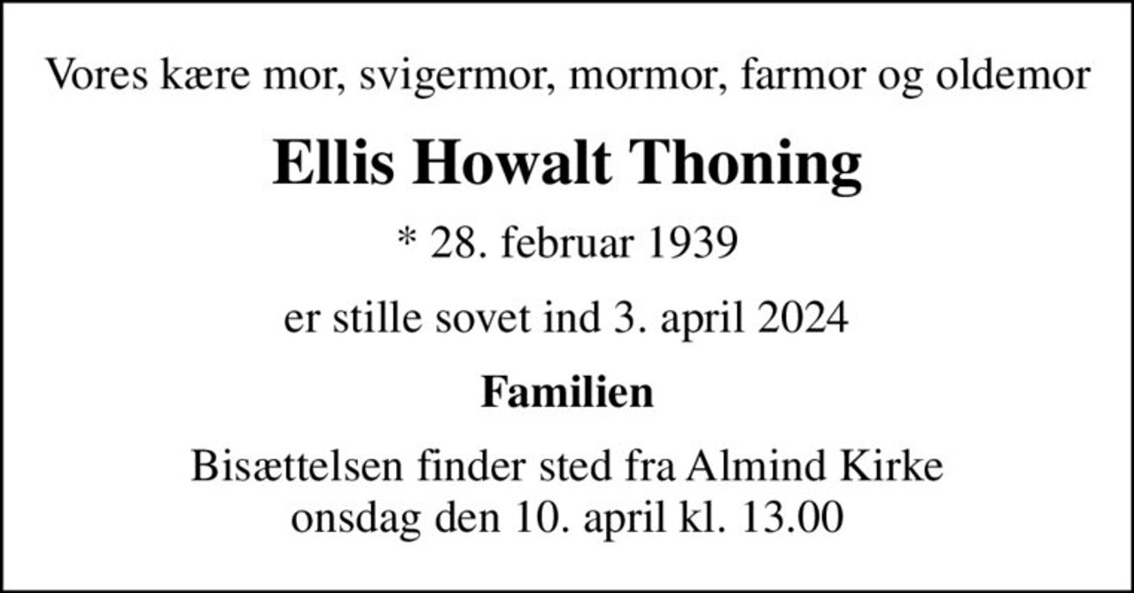 Vores kære mor, svigermor, mormor, farmor og oldemor
Ellis Howalt Thoning
* 28. februar 1939
er stille sovet ind 3. april 2024
Familien
Bisættelsen finder sted fra Almind Kirke  onsdag den 10. april kl. 13.00
