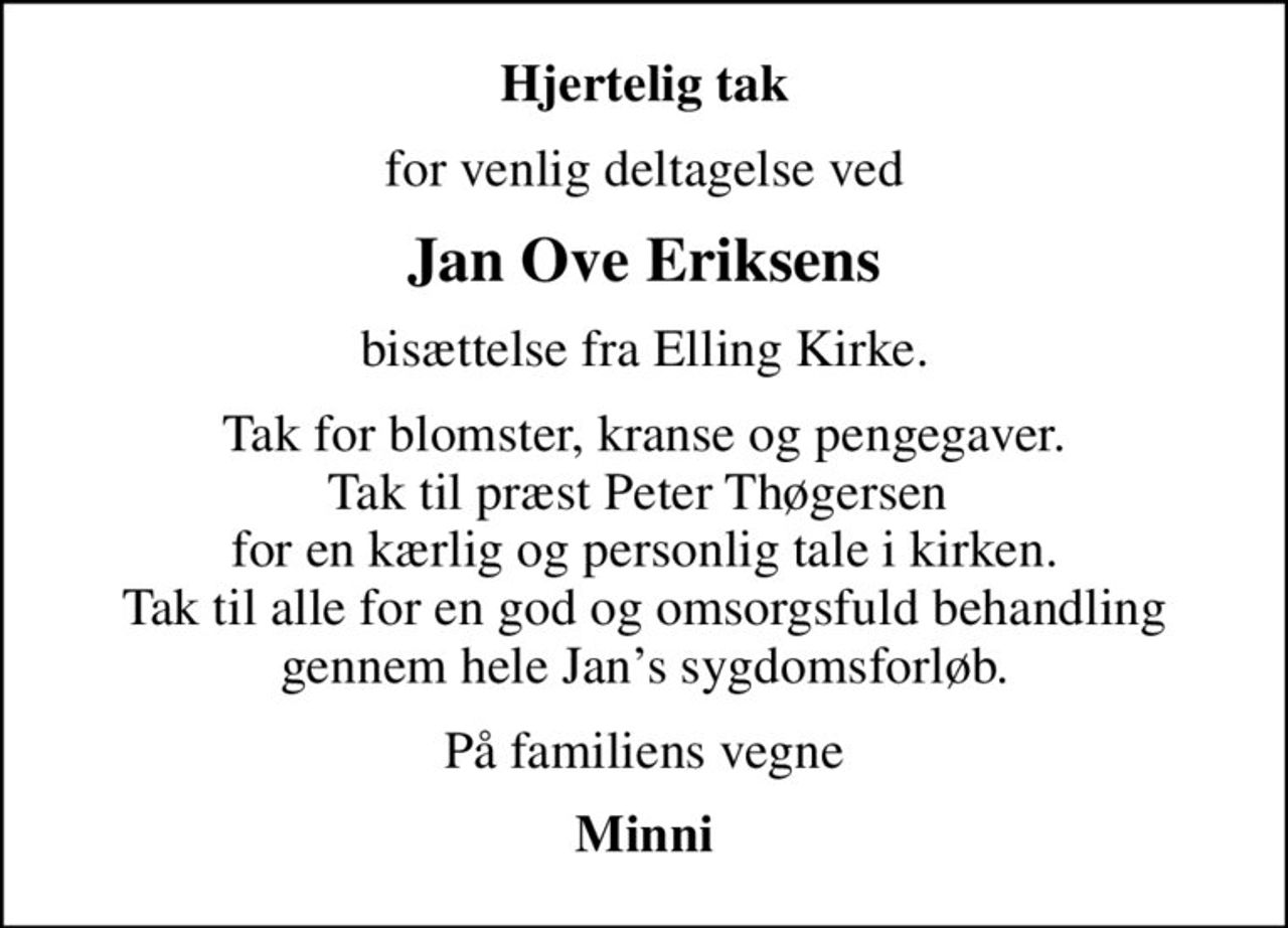 Hjertelig tak
for venlig deltagelse ved
Jan Ove Eriksens
bisættelse fra Elling Kirke.
Tak for blomster, kranse og pengegaver. Tak til præst Peter Thøgersen  for en kærlig og personlig tale i kirken. Tak til alle for en god og omsorgsfuld behandling gennem hele Jans sygdomsforløb.
På familiens vegne
Minni