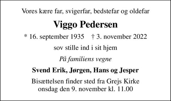 Vores kære far, svigerfar, bedstefar og oldefar
Viggo Pedersen
* 16. september 1935    &#x271d; 3. november 2022
sov stille ind i sit hjem
På familiens vegne
Svend Erik, Jørgen, Hans og Jesper
Bisættelsen finder sted fra Grejs Kirke  onsdag den 9. november kl. 11.00