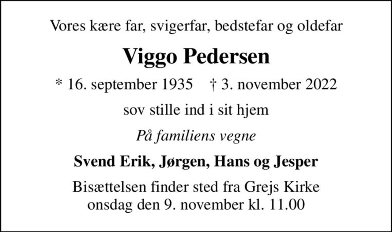 Vores kære far, svigerfar, bedstefar og oldefar
Viggo Pedersen
* 16. september 1935    ✝ 3. november 2022
sov stille ind i sit hjem
På familiens vegne
Svend Erik, Jørgen, Hans og Jesper
Bisættelsen finder sted fra Grejs Kirke  onsdag den 9. november kl. 11.00
