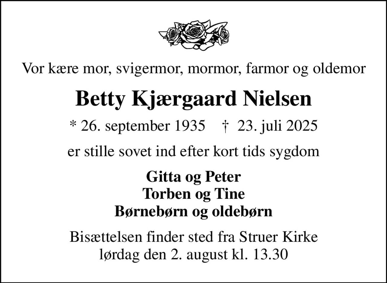 Vor kære mor, svigermor, mormor, farmor og oldemor
Betty Kjærgaard Nielsen
* 26. september 1935    ✝ 23. juli 2025
er stille sovet ind efter kort tids sygdom
Gitta og Peter Torben og Tine Børnebørn og oldebørn
Bisættelsen finder sted fra Struer Kirke  lørdag den 2. august kl. 13.30