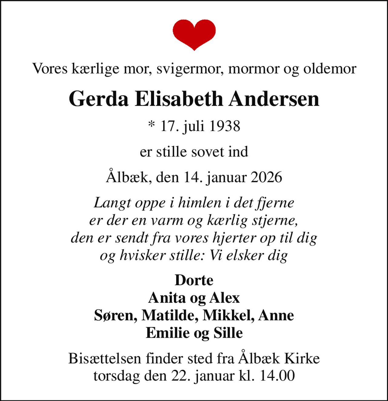 Vores kærlige mor, svigermor, mormor og oldemor
Gerda Elisabeth Andersen
* 17. juli 1938
er stille sovet ind
Ålbæk, den 14. januar 2026
Langt oppe i himlen i det fjerne er der en varm og kærlig stjerne, den er sendt fra vores hjerter op til dig og hvisker stille: Vi elsker dig
Dorte Anita og Alex Søren, Matilde, Mikkel, Anne Emilie og Sille
Bisættelsen finder sted fra Ålbæk Kirke  torsdag den 22. januar kl. 14.00