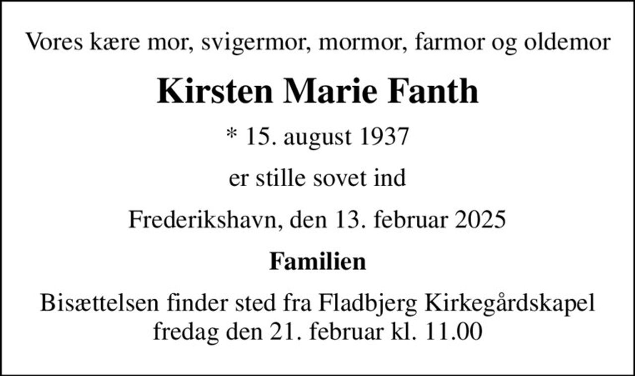 Vores kære mor, svigermor, mormor, farmor og oldemor
Kirsten Marie Fanth
* 15. august 1937
er stille sovet ind
Frederikshavn, den 13. februar 2025
Familien
Bisættelsen finder sted fra Fladbjerg Kirkegårdskapel  fredag den 21. februar kl. 11.00