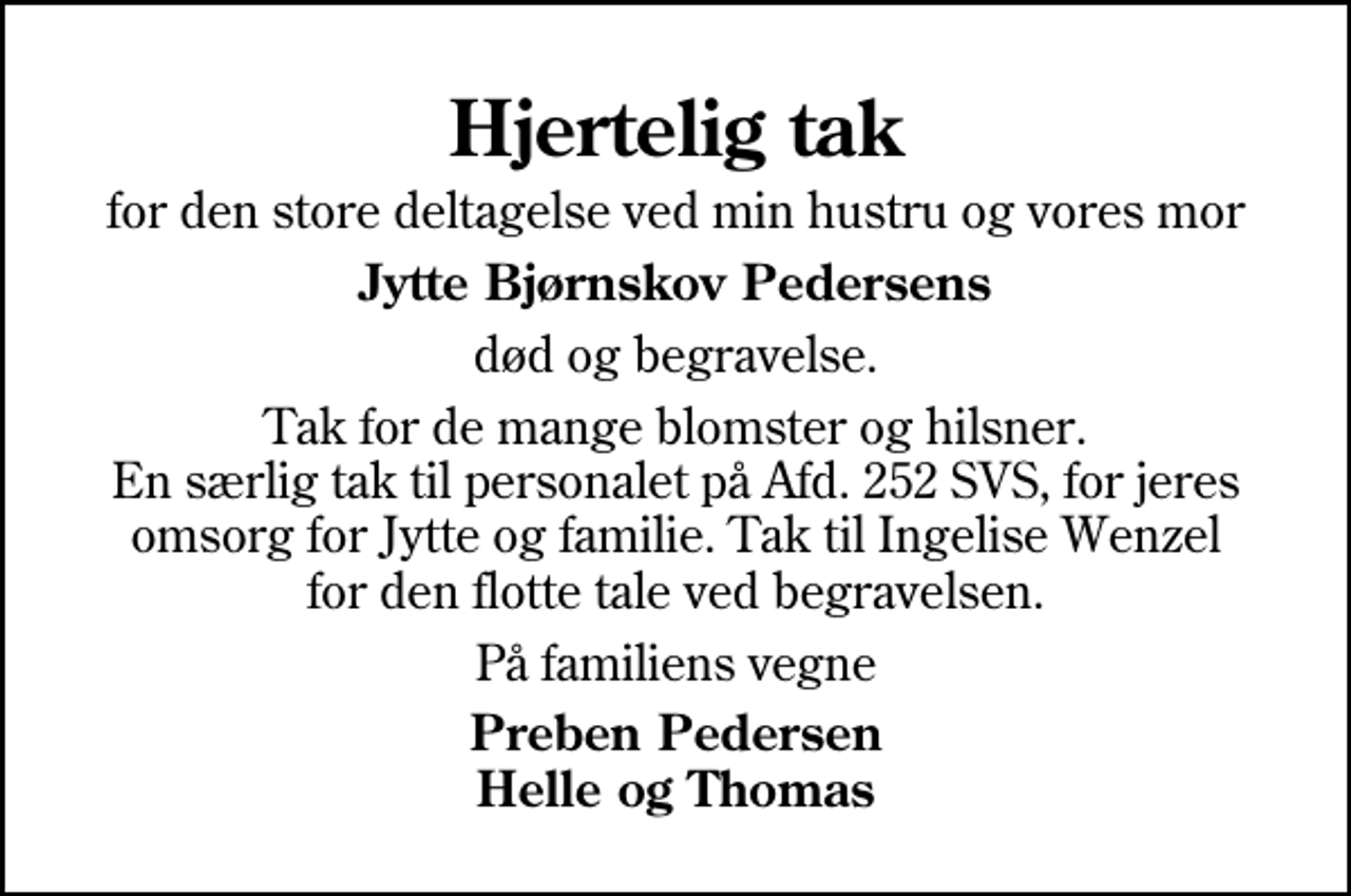 <p>Hjertelig tak<br />for den store deltagelse ved min hustru og vores mor<br />Jytte Bjørnskov Pedersens<br />død og begravelse.<br />Tak for de mange blomster og hilsner. En særlig tak til personalet på Afd. 252 SVS, for jeres omsorg for Jytte og familie. Tak til Ingelise Wenzel for den flotte tale ved begravelsen.<br />På familiens vegne<br />Preben Pedersen Helle og Thomas</p>