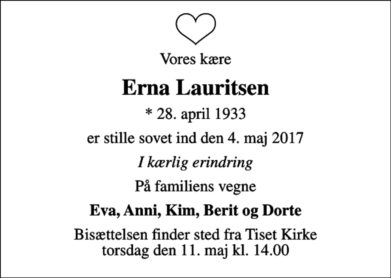 <p>Vores kære<br />Erna Lauritsen<br />* 28. april 1933<br />er stille sovet ind den 4. maj 2017<br />I kærlig erindring<br />På familiens vegne<br />Eva, Anni, Kim, Berit og Dorte<br />Bisættelsen finder sted fra Tiset Kirke torsdag den 11. maj kl. 14.00</p>
