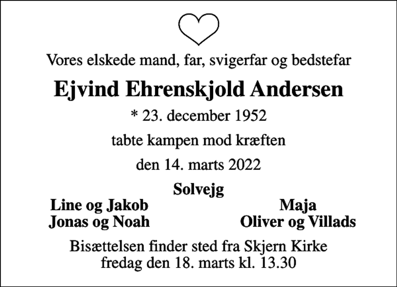 <p>Vores elskede mand, far, svigerfar og bedstefar<br />Ejvind Ehrenskjold Andersen<br />* 23. december 1952<br />tabte kampen mod kræften<br />den 14. marts 2022<br />Solvejg<br />Line og Jakob<br />Maja<br />Jonas og Noah<br />Oliver og Villads<br />Bisættelsen finder sted fra Skjern Kirke fredag den 18. marts kl. 13.30</p>