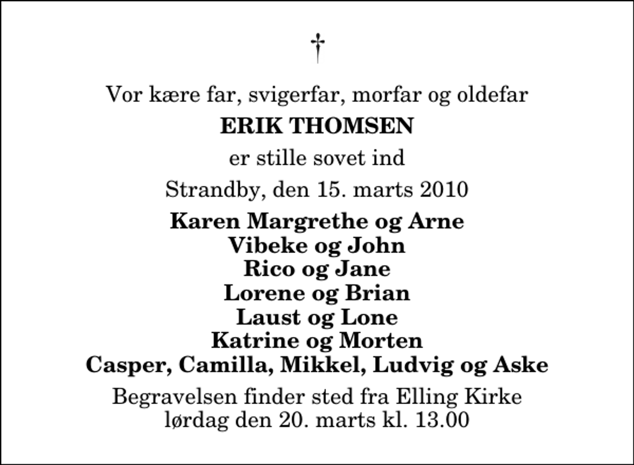 <p>Vor kære far, svigerfar, morfar og oldefar<br />Erik Thomsen<br />er stille sovet ind<br />Strandby, den 15. marts 2010<br />Karen Margrethe og Arne Vibeke og John Rico og Jane Lorene og Brian Laust og Lone Katrine og Morten Casper, Camilla, Mikkel, Ludvig og Aske<br />Begravelsen finder sted fra Elling Kirke lørdag den 20. marts kl. 13.00</p>
