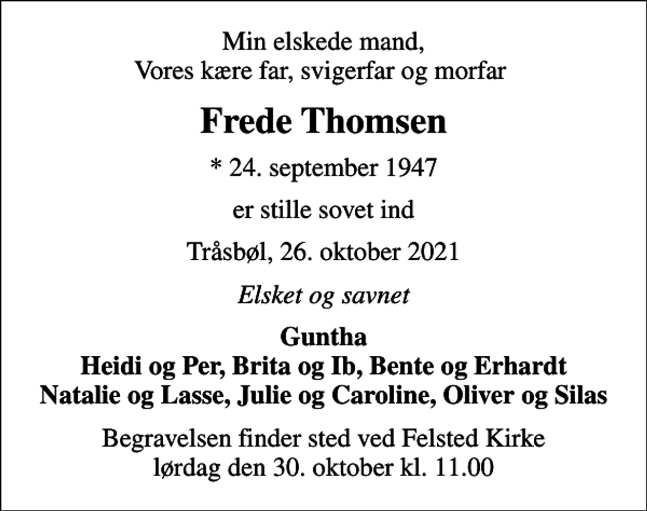 <p>Min elskede mand, Vores kære far, svigerfar og morfar<br />Frede Thomsen<br />* 24. september 1947<br />er stille sovet ind<br />Tråsbøl, 26. oktober 2021<br />Elsket og savnet<br />Guntha Heidi og Per, Brita og Ib, Bente og Erhardt Natalie og Lasse, Julie og Caroline, Oliver og Silas<br />Begravelsen finder sted ved Felsted Kirke lørdag den 30. oktober kl. 11.00</p>