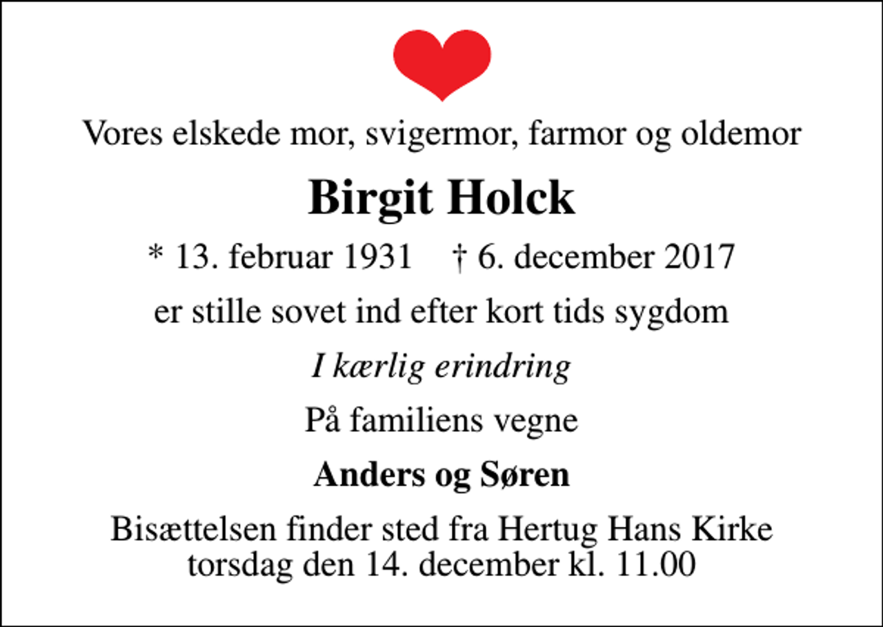 <p>Vores elskede mor, svigermor, farmor og oldemor<br />Birgit Holck<br />* 13. februar 1931 ✝ 6. december 2017<br />er stille sovet ind efter kort tids sygdom<br />I kærlig erindring<br />På familiens vegne<br />Anders og Søren<br />Bisættelsen finder sted fra Hertug Hans Kirke torsdag den 14. december kl. 11.00</p>