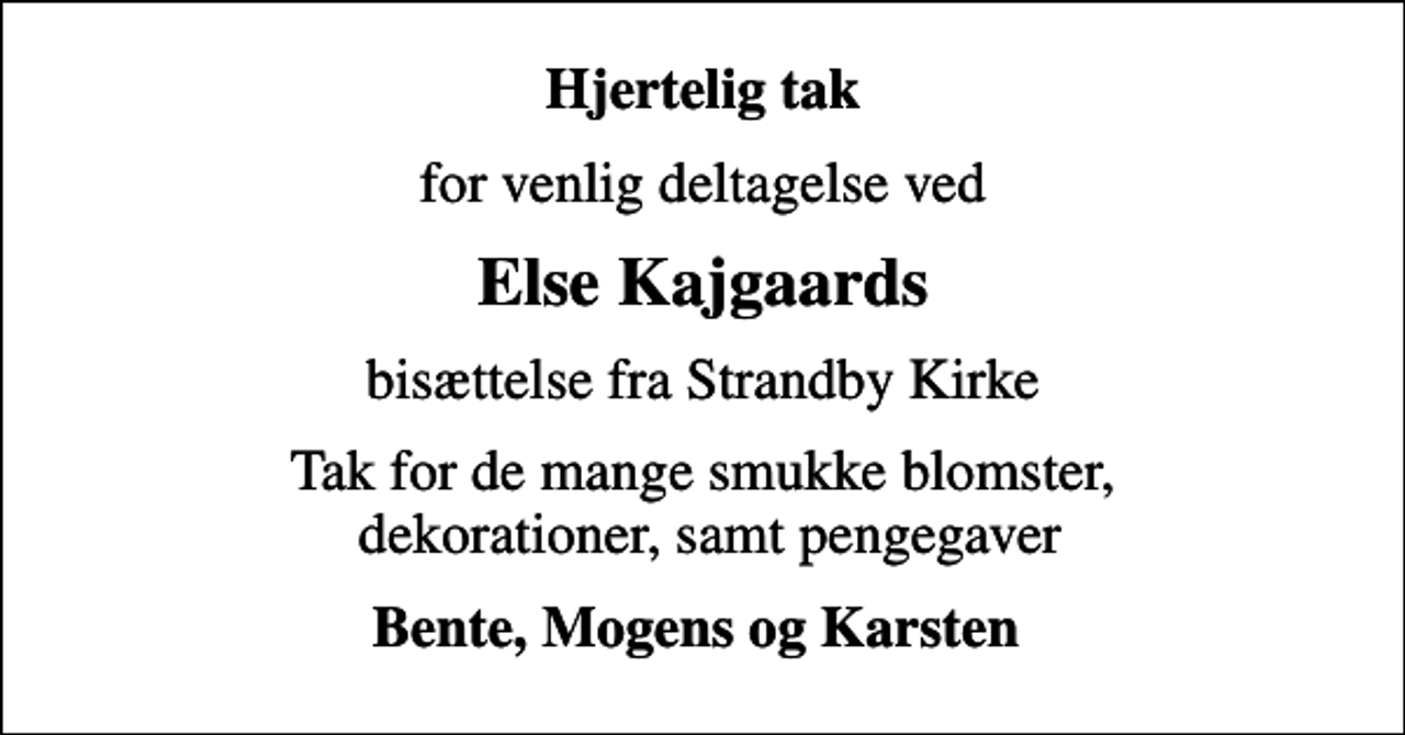 <p>Hjertelig tak<br />for venlig deltagelse ved<br />Else Kajgaards<br />bisættelse fra Strandby Kirke<br />Tak for de mange smukke blomster, dekorationer, samt pengegaver<br />Bente, Mogens og Karsten</p>
