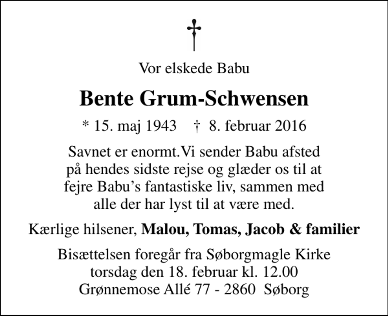 <p>Vor elskede Babu<br />Bente Grum-Schwensen<br />* 15. maj 1943 ✝ 8. februar 2016<br />Savnet er enormt.Vi sender Babu afsted på hendes sidste rejse og glæder os til at fejre Babus fantastiske liv, sammen med alle der har lyst til at være med.<br />Kærlige hilsener, <em>Malou, Tomas, Jacob &amp; familier<br />Bisættelsen foregår fra Søborgmagle Kirke torsdag den 18. februar kl. 12.00 Grønnemose Allé 77 - 2860 Søborg</em></p>