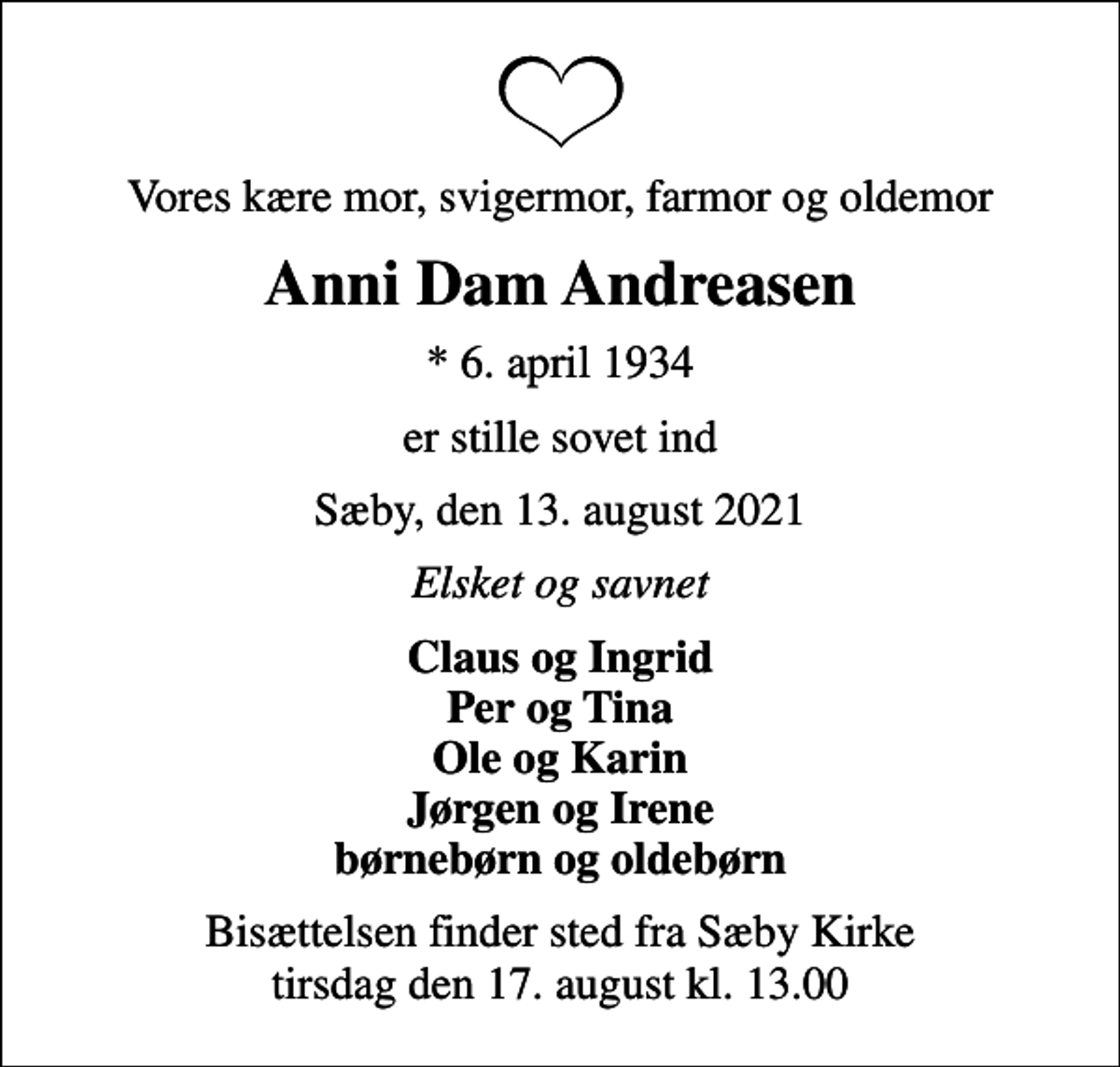 <p>Vores kære mor, svigermor, farmor og oldemor<br />Anni Dam Andreasen<br />* 6. april 1934<br />er stille sovet ind<br />Sæby, den 13. august 2021<br />Elsket og savnet<br />Claus og Ingrid Per og Tina Ole og Karin Jørgen og Irene børnebørn og oldebørn<br />Bisættelsen finder sted fra Sæby Kirke tirsdag den 17. august kl. 13.00</p>