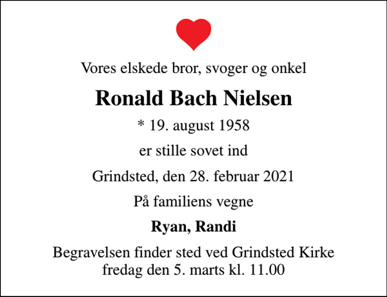 <p>Vores elskede bror, svoger og onkel<br />Ronald Bach Nielsen<br />* 19. august 1958<br />er stille sovet ind<br />Grindsted, den 28. februar 2021<br />På familiens vegne<br />Ryan, Randi<br />Begravelsen finder sted ved Grindsted Kirke fredag den 5. marts kl. 11.00</p>