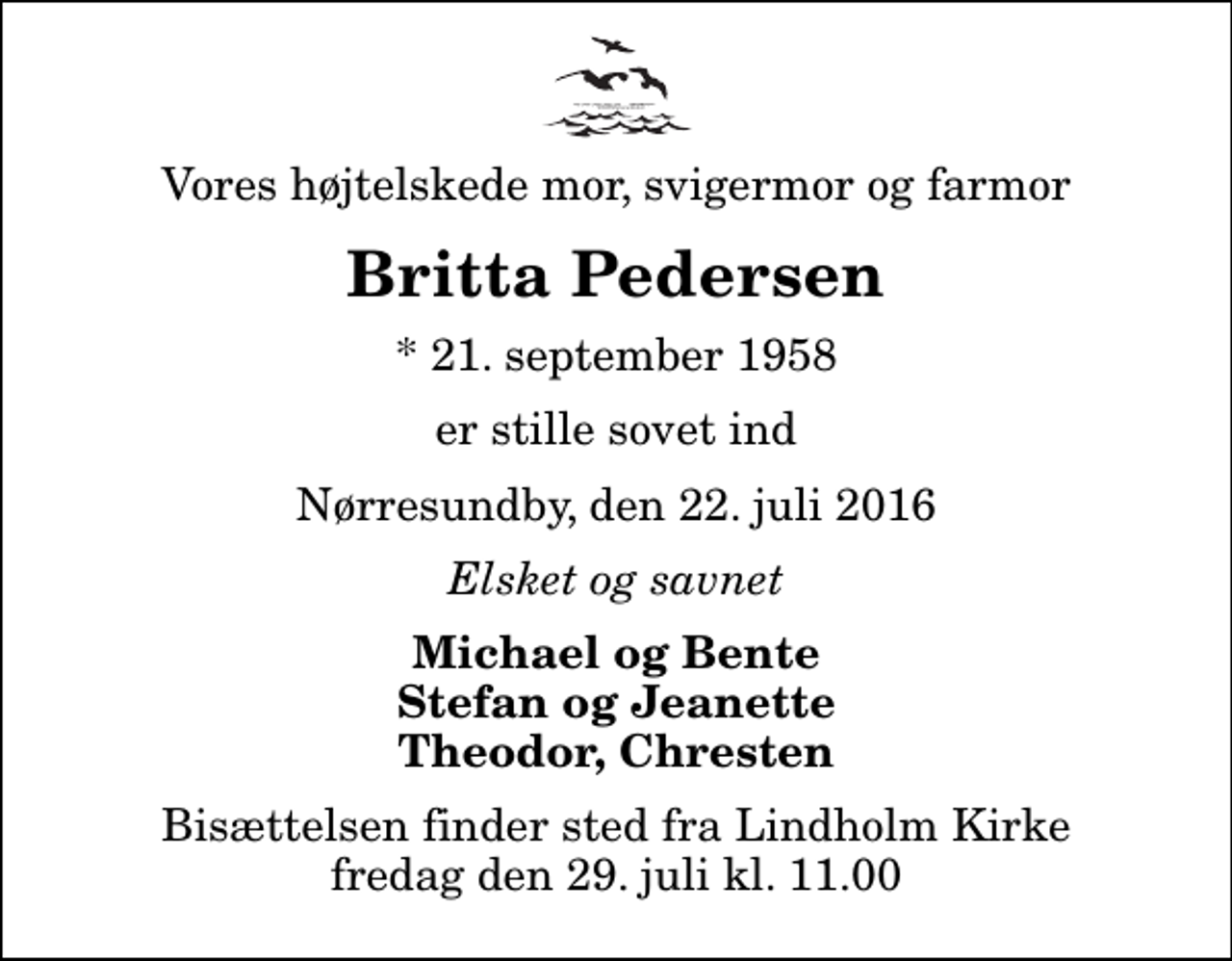 <p>Vores højtelskede mor, svigermor og farmor<br />Britta Pedersen<br />* 21. september 1958<br />er stille sovet ind<br />Nørresundby, den 22. juli 2016<br />Elsket og savnet<br />Michael og Bente Stefan og Jeanette Theodor, Chresten<br />Bisættelsen finder sted fra Lindholm Kirke fredag den 29. juli kl. 11.00</p>