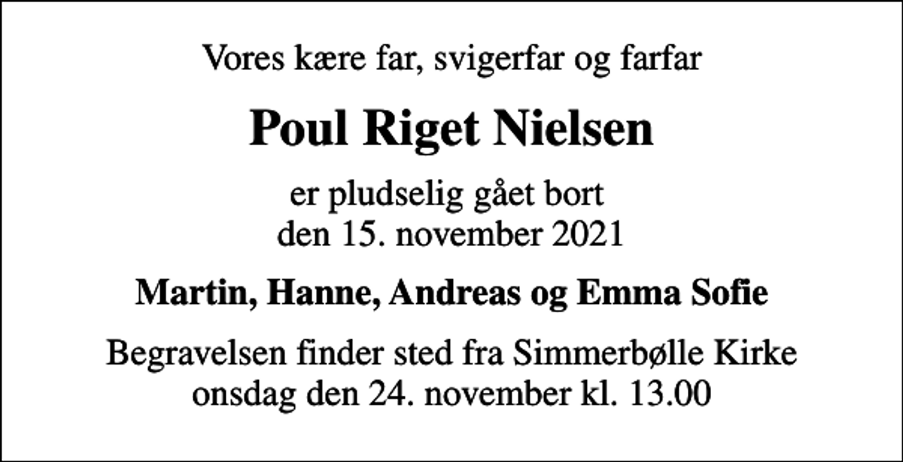 <p>Vores kære far, svigerfar og farfar<br />Poul Riget Nielsen<br />er pludselig gået bort den 15. november 2021<br />Martin, Hanne, Andreas og Emma Sofie<br />Begravelsen finder sted fra Simmerbølle Kirke onsdag den 24. november kl. 13.00</p>