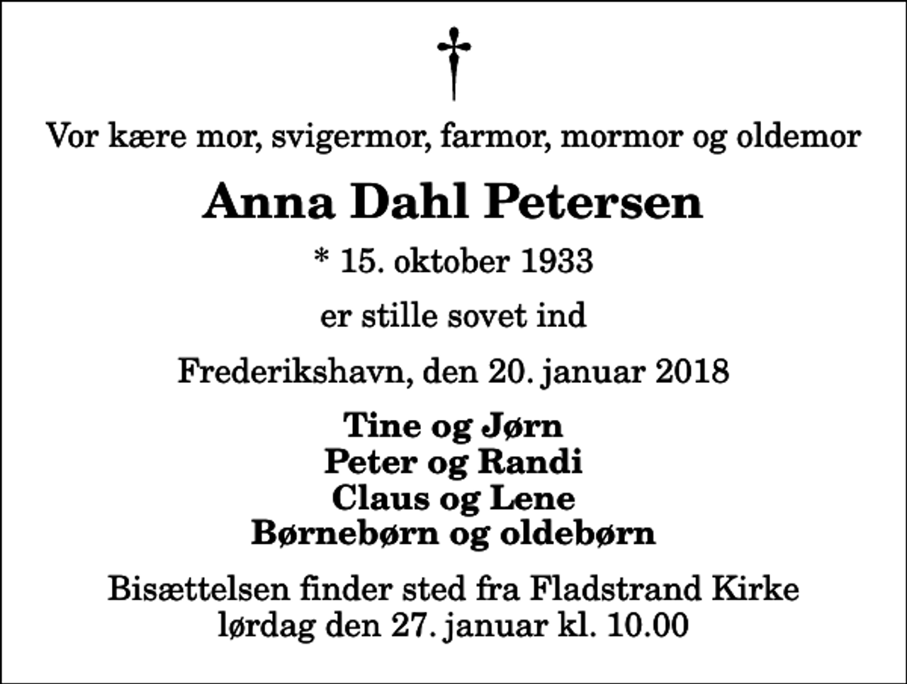 <p>Vor kære mor, svigermor, farmor, mormor og oldemor<br />Anna Dahl Petersen<br />* 15. oktober 1933<br />er stille sovet ind<br />Frederikshavn, den 20. januar 2018<br />Tine og Jørn Peter og Randi Claus og Lene Børnebørn og oldebørn<br />Bisættelsen finder sted fra Fladstrand Kirke lørdag den 27. januar kl. 10.00</p>