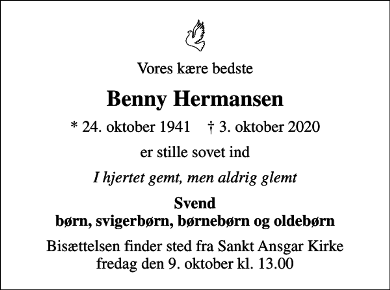 <p>Vores kære bedste<br />Benny Hermansen<br />* 24. oktober 1941 ✝ 3. oktober 2020<br />er stille sovet ind<br />I hjertet gemt, men aldrig glemt<br />Svend børn, svigerbørn, børnebørn og oldebørn<br />Bisættelsen finder sted fra Sankt Ansgar Kirke fredag den 9. oktober kl. 13.00</p>