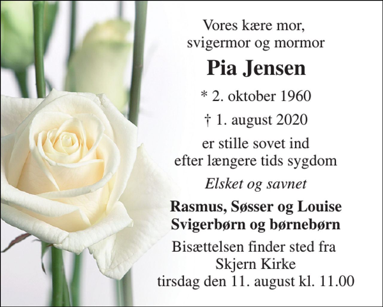 <p>Vores kære mor, svigermor og mormor<br />Pia Jensen​<br />*​ 2. oktober 1960<br />†​ 1. august 2020​<br />er stille sovet ind efter længere tids sygdom<br />Elsket og savnet<br />Rasmus, Søsser og Louise Svigerbørn og børnebørn<br />Bisættelsen finder sted fra Skjern Kirke tirsdag den 11. august kl. 11.00</p>