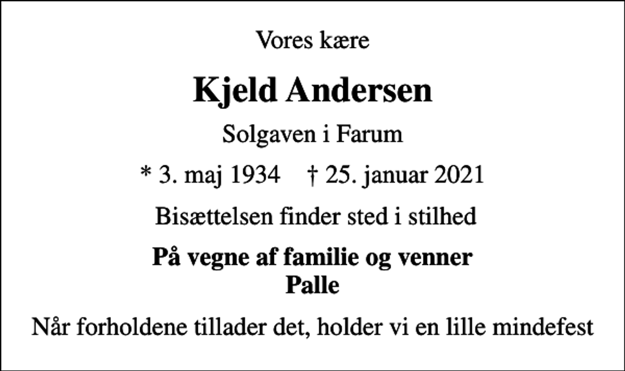 <p>Vores kære<br />Kjeld Andersen<br />Solgaven i Farum<br />* 3. maj 1934 ✝ 25. januar 2021<br />Bisættelsen finder sted i stilhed<br />På vegne af familie og venner Palle<br />Når forholdene tillader det, holder vi en lille mindefest</p>