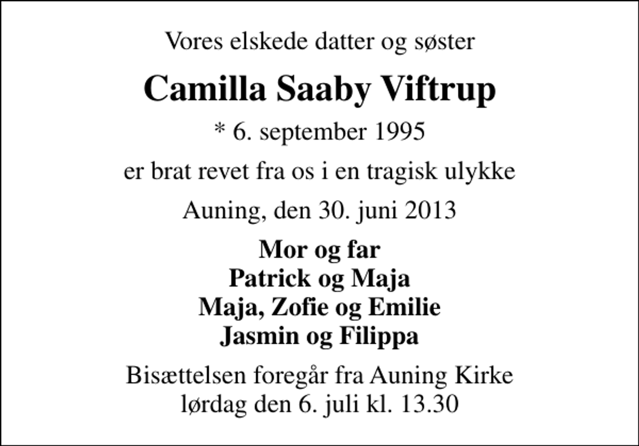 <p>Vores elskede datter og søster<br />Camilla Saaby Viftrup<br />* 6. september 1995<br />er brat revet fra os i en tragisk ulykke<br />Auning, den 30. juni 2013<br />Mor og far Patrick og Maja Maja, Zofie og Emilie Jasmin og Filippa<br />Bisættelsen foregår fra Auning Kirke lørdag den 6. juli kl. 13.30</p>