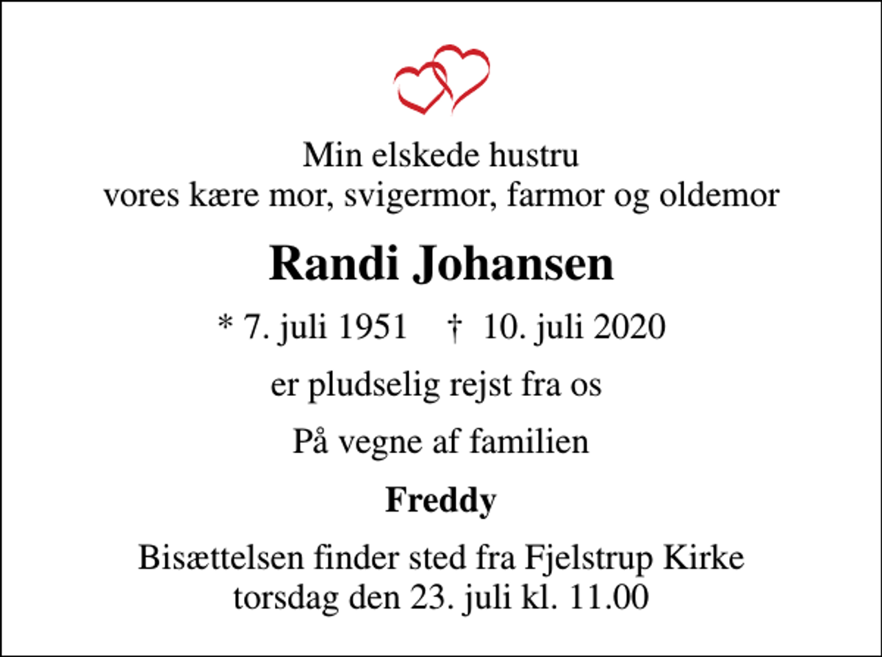 <p>Min elskede hustru vores kære mor, svigermor, farmor og oldemor<br />Randi Johansen<br />* 7. juli 1951 ✝ 10. juli 2020<br />er pludselig rejst fra os<br />På vegne af familien<br />Freddy<br />Bisættelsen finder sted fra Fjelstrup Kirke torsdag den 23. juli kl. 11.00</p>