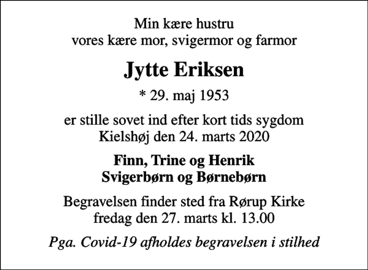 <p>Min kære hustru vores kære mor, svigermor og farmor<br />Jytte Eriksen<br />* 29. maj 1953<br />er stille sovet ind efter kort tids sygdom Kielshøj den 24. marts 2020<br />Finn, Trine og Henrik Svigerbørn og Børnebørn<br />Begravelsen finder sted fra Rørup Kirke fredag den 27. marts kl. 13.00<br />Pga. Covid-19 afholdes begravelsen i stilhed</p>