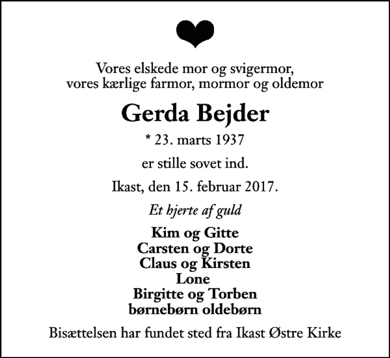 <p>Vores elskede mor og svigermor, vores kærlige farmor, mormor og oldemor<br />Gerda Bejder<br />* 23. marts 1937<br />er stille sovet ind.<br />Ikast, den 15. februar 2017.<br />Et hjerte af guld<br />Kim og Gitte Carsten og Dorte Claus og Kirsten Lone Birgitte og Torben børnebørn oldebørn<br />Bisættelsen har fundet sted fra Ikast Østre Kirke</p>