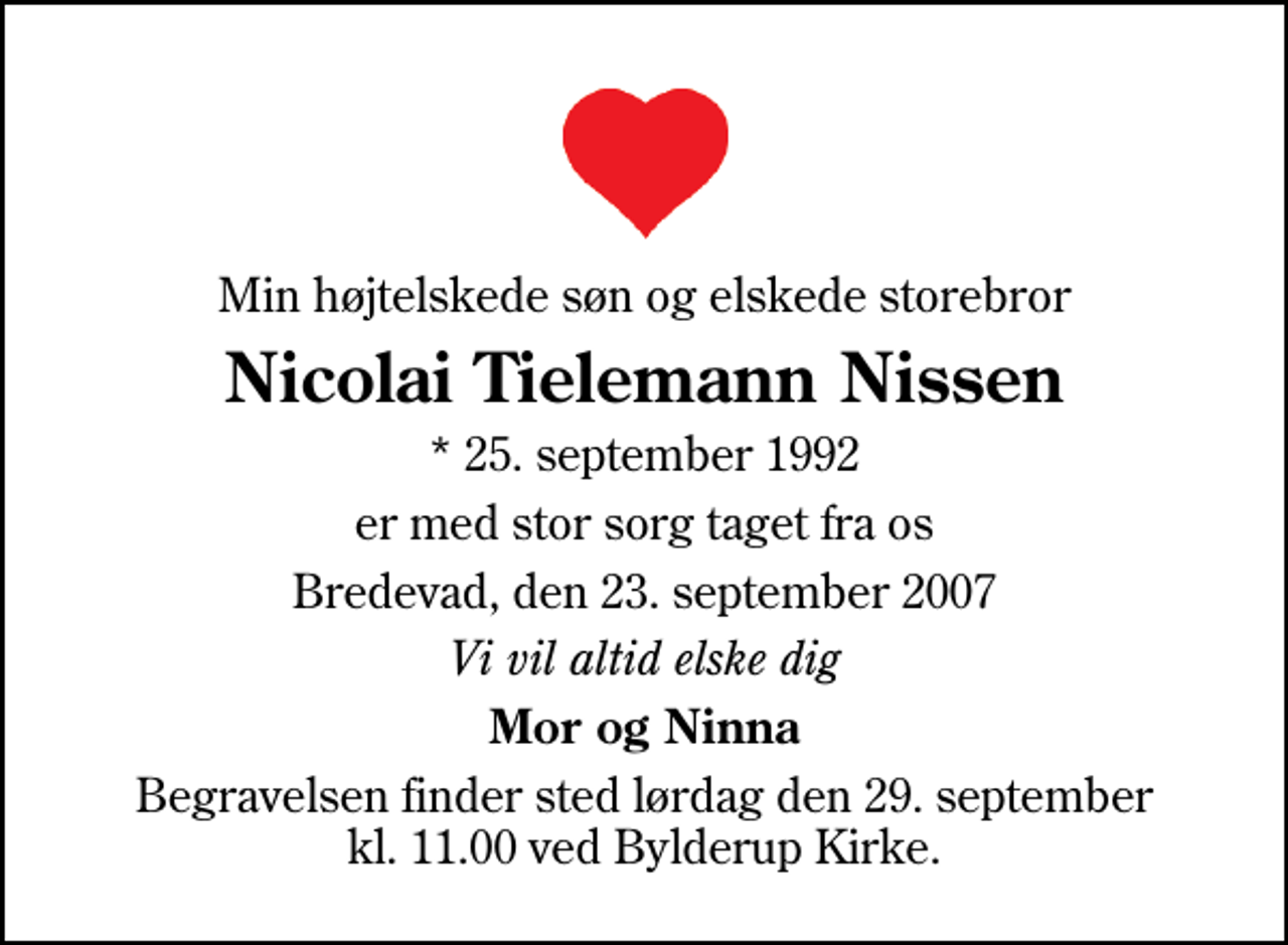 <p>Min højtelskede søn og elskede storebror<br />Nicolai Tielemann Nissen<br />* 25. september 1992<br />er med stor sorg taget fra os<br />Bredevad, den 23. september 2007<br />Vi vil altid elske dig<br />Mor og Ninna<br />Begravelsen finder sted lørdag den 29. september kl. 11.00 ved Bylderup Kirke</p>