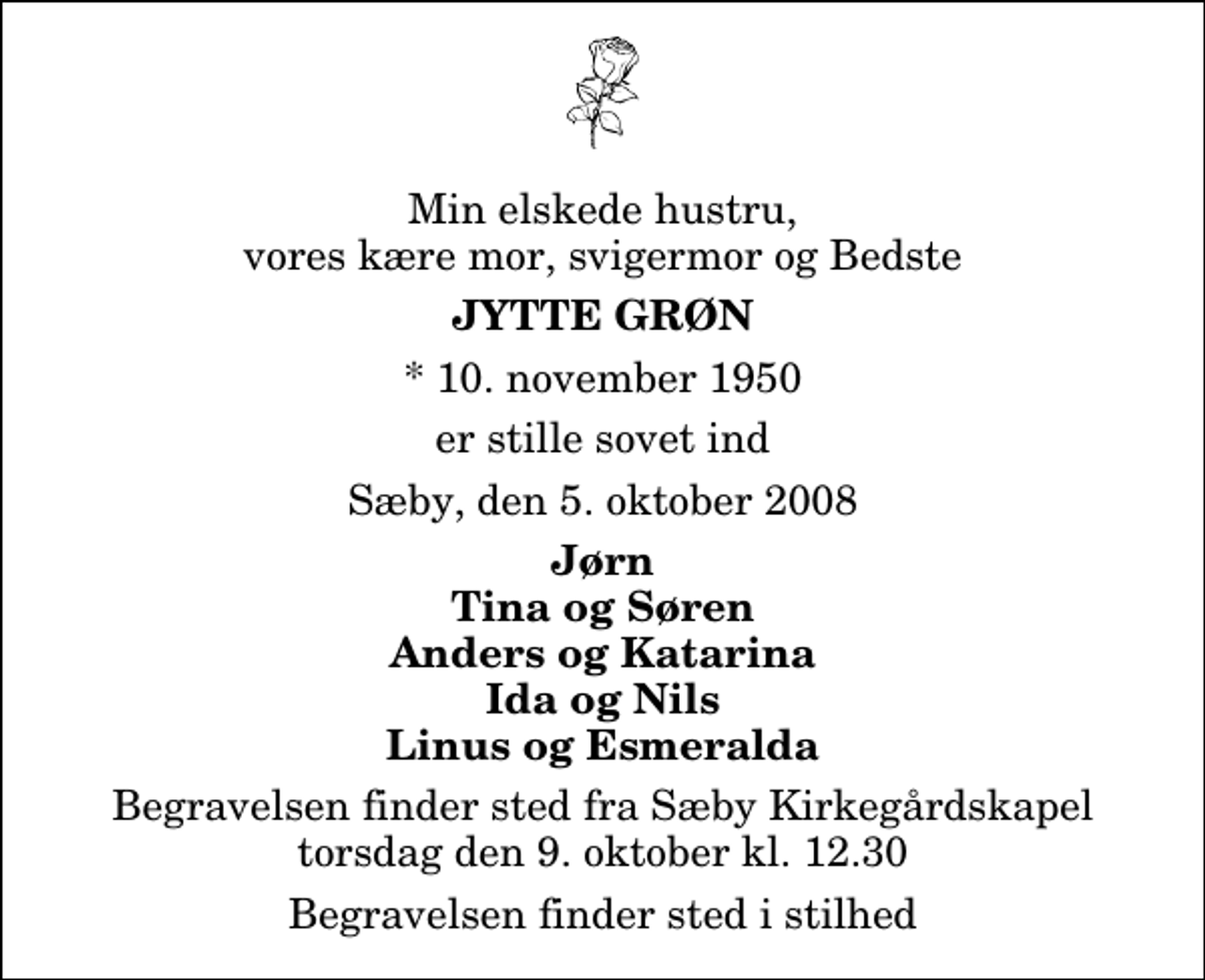 <p>Min elskede hustru, vores kære mor, svigermor og Bedste<br />Jytte Grøn<br />* 10. november 1950<br />er stille sovet ind<br />Sæby, den 5. oktober 2008<br />Jørn Tina og Søren Anders og Katarina Ida og Nils Linus og Esmeralda<br />Begravelsen finder sted fra Sæby Kirkegårdskapel torsdag den 9. oktober kl. 12.30<br />Begravelsen finder sted i stilhed</p>