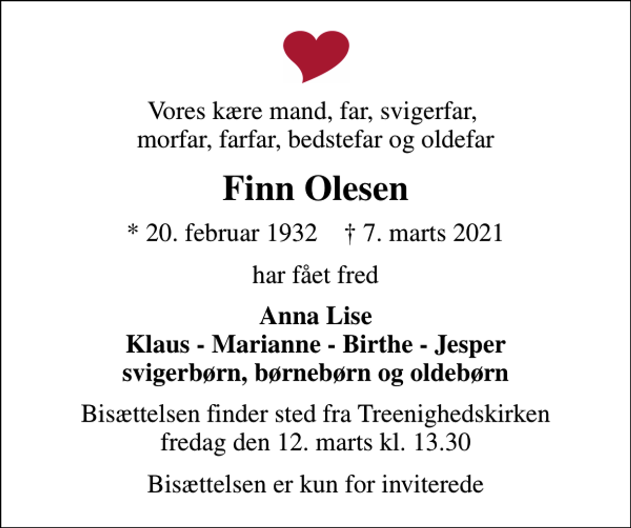 <p>Vores kære mand, far, svigerfar, morfar, farfar, bedstefar og oldefar<br />Finn Olesen<br />* 20. februar 1932 ✝ 7. marts 2021<br />har fået fred<br />Anna Lise Klaus - Marianne - Birthe - Jesper svigerbørn, børnebørn og oldebørn<br />Bisættelsen finder sted fra Treenighedskirken fredag den 12. marts kl. 13.30<br />Bisættelsen er kun for inviterede</p>