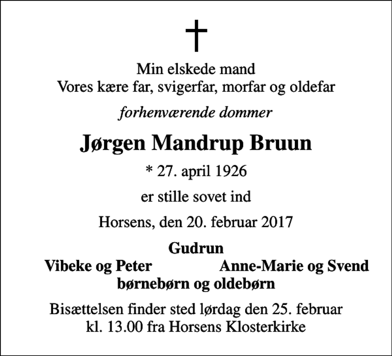 <p>Min elskede mand Vores kære far, svigerfar, morfar og oldefar<br />forhenværende dommer<br />Jørgen Mandrup Bruun<br />* 27. april 1926<br />er stille sovet ind<br />Horsens, den 20. februar 2017<br />Gudrun<br />Vibeke og Peter<br />Anne-Marie og Svend<br />Bisættelsen finder sted lørdag den 25. februar kl. 13.00 fra Horsens Klosterkirke</p>