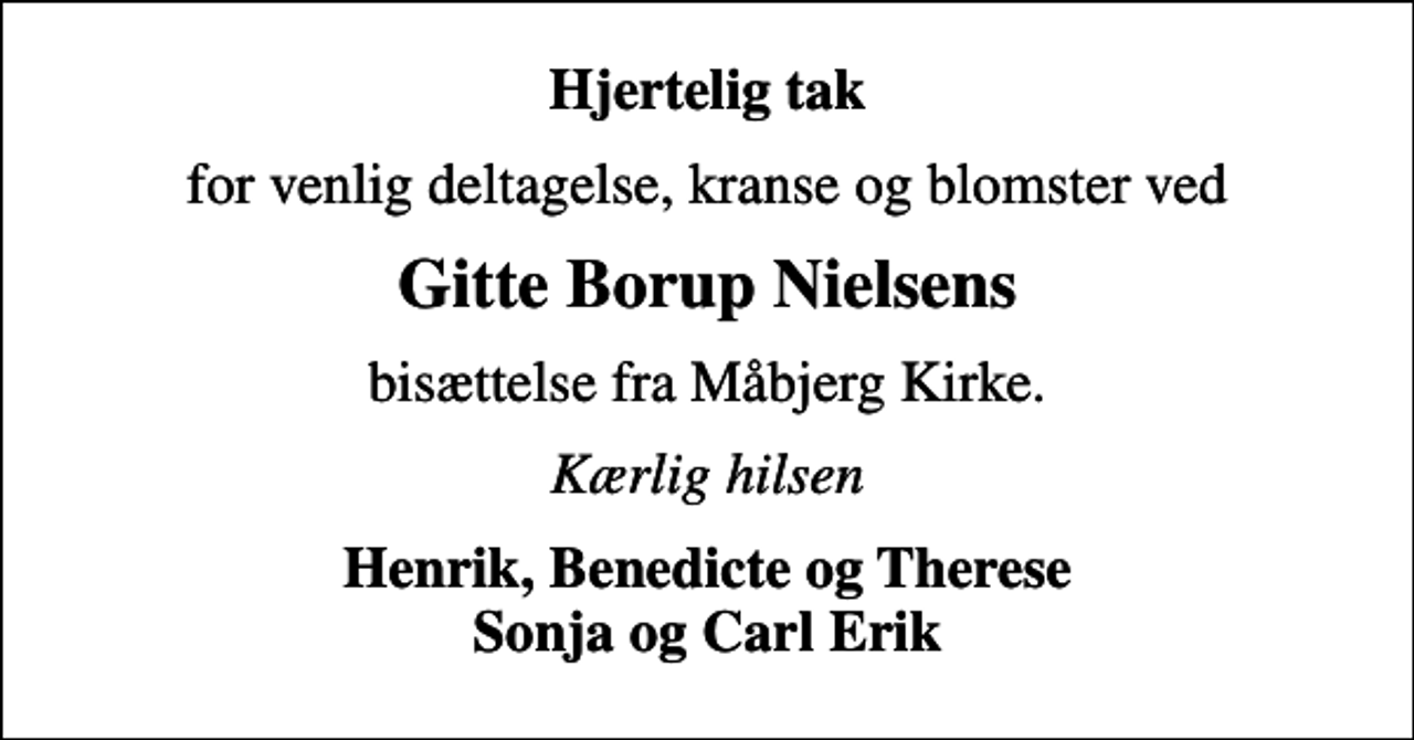 <p>Hjertelig tak<br />for venlig deltagelse, kranse og blomster ved<br />Gitte Borup Nielsens<br />bisættelse fra Måbjerg Kirke.<br />Kærlig hilsen<br />Henrik, Benedicte og Therese Sonja og Carl Erik</p>
