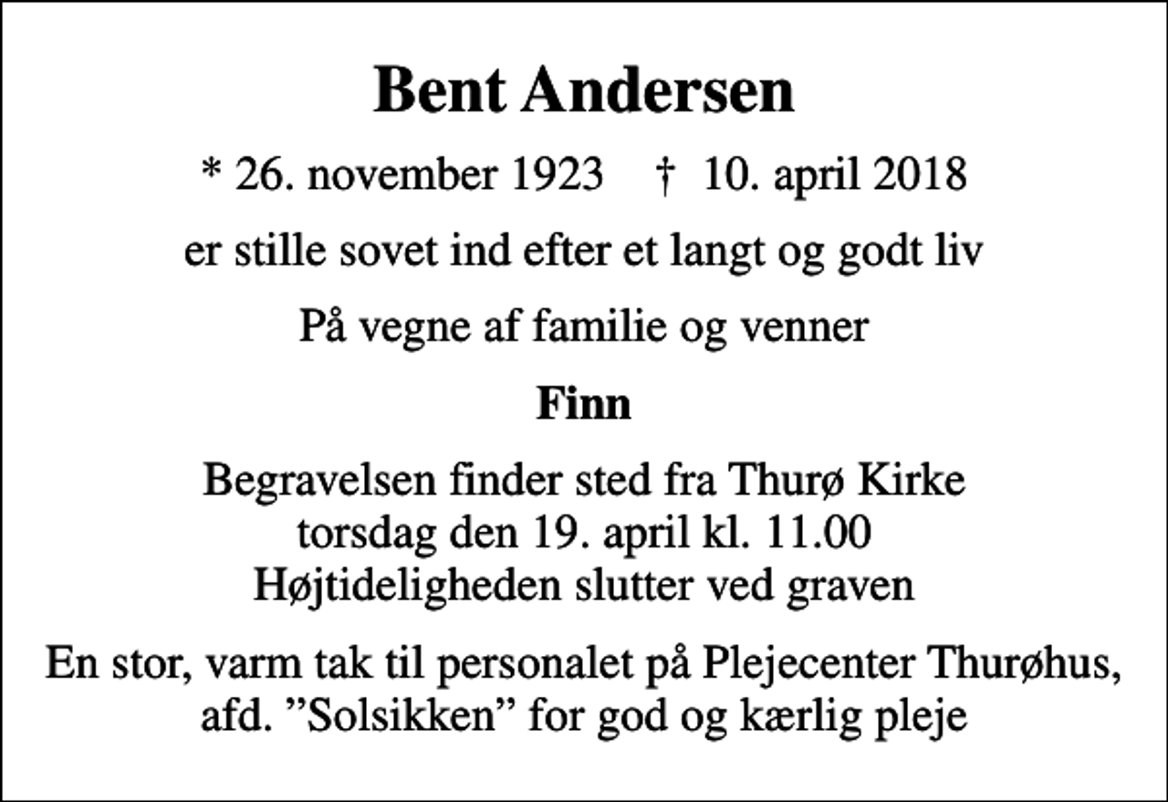 <p>Bent Andersen<br />* 26. november 1923 ✝ 10. april 2018<br />er stille sovet ind efter et langt og godt liv<br />På vegne af familie og venner<br />Finn<br />Begravelsen finder sted fra Thurø Kirke torsdag den 19. april kl. 11.00 Højtideligheden slutter ved graven<br />En stor, varm tak til personalet på Plejecenter Thurøhus, afd. Solsikken for god og kærlig pleje</p>