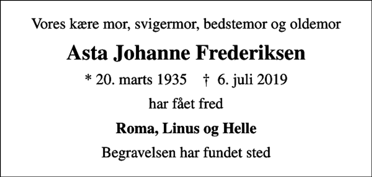 <p>Vores kære mor, svigermor, bedstemor og oldemor<br />Asta Johanne Frederiksen<br />* 20. marts 1935 ✝ 6. juli 2019<br />har fået fred<br />Roma, Linus og Helle<br />Begravelsen har fundet sted</p>