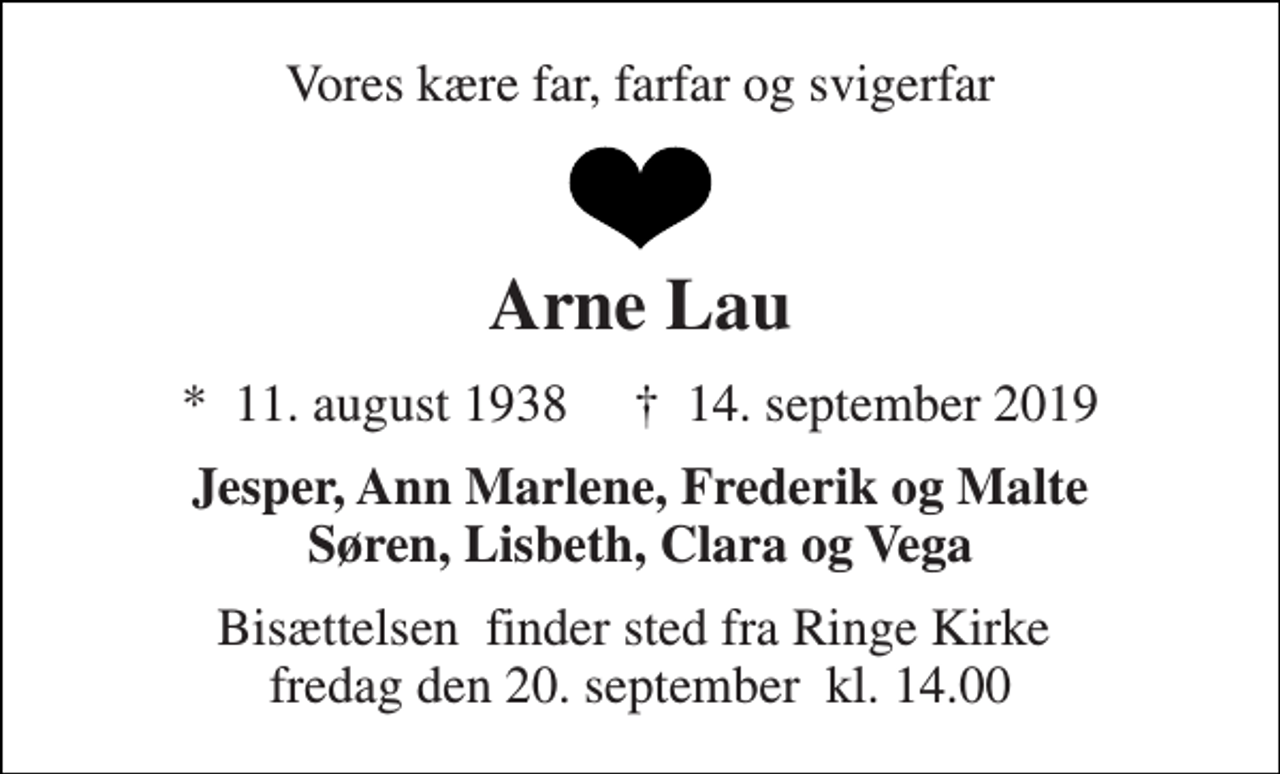 <p>Vores kære far, farfar og svigerfar<br />Arne Lau<br />*​ 11. august 1938​ †​ 14. september 2019<br />Jesper, Ann Marlene, Frederik og Malte Søren, Lisbeth, Clara og Vega<br />Bisættelsen​ finder sted fra Ringe Kirke​ fredag den 20. september​ kl. 14.00</p>