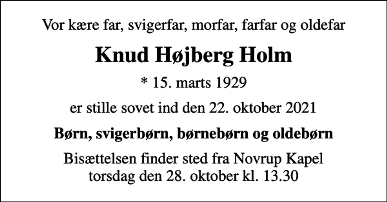 <p>Vor kære far, svigerfar, morfar, farfar og oldefar<br />Knud Højberg Holm<br />* 15. marts 1929<br />er stille sovet ind den 22. oktober 2021<br />Børn, svigerbørn, børnebørn og oldebørn<br />Bisættelsen finder sted fra Novrup Kapel torsdag den 28. oktober kl. 13.30</p>